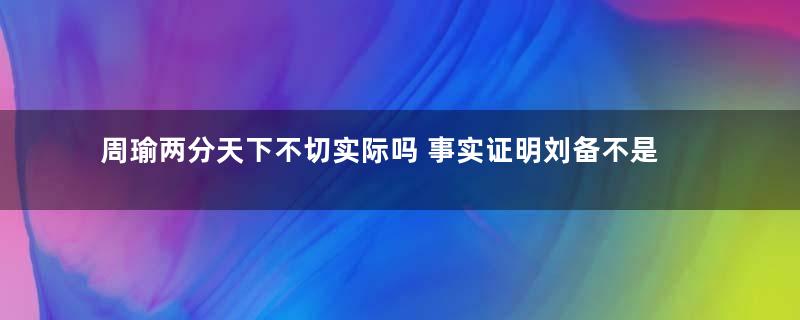 周瑜两分天下不切实际吗 事实证明刘备不是省油的灯